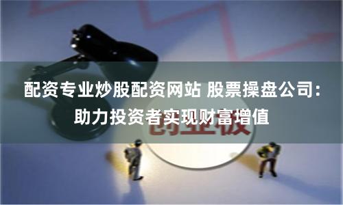 配资专业炒股配资网站 股票操盘公司：助力投资者实现财富增值