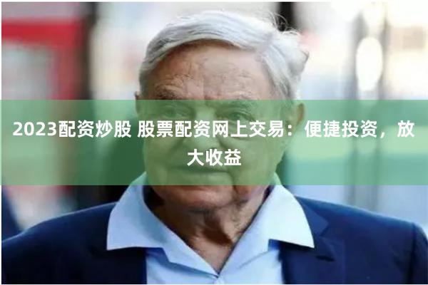 2023配资炒股 股票配资网上交易：便捷投资，放大收益