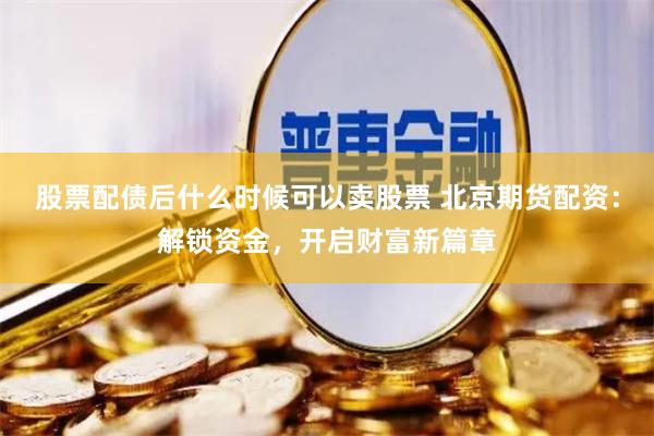 股票配债后什么时候可以卖股票 北京期货配资：解锁资金，开启财富新篇章