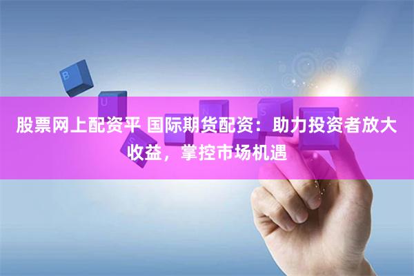 股票网上配资平 国际期货配资：助力投资者放大收益，掌控市场机遇